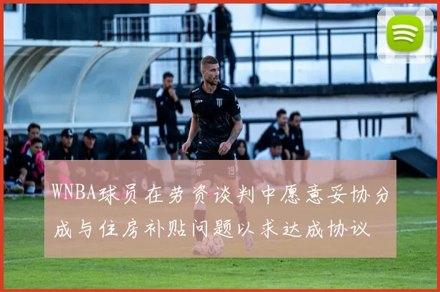 WNBA球员在劳资谈判中愿意妥协分成与住房补贴问题以求达成协议