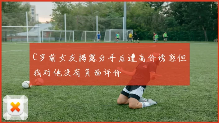 C罗前女友揭露分手后遭高价诱惑但我对他没有负面评价