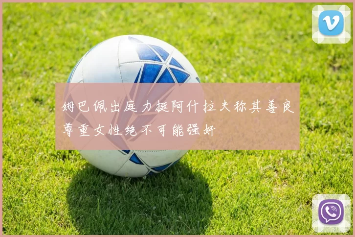姆巴佩出庭力挺阿什拉夫称其善良尊重女性绝不可能强奸