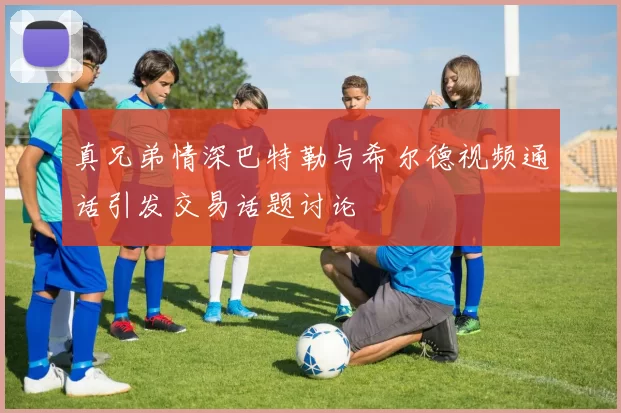 真兄弟情深巴特勒与希尔德视频通话引发交易话题讨论