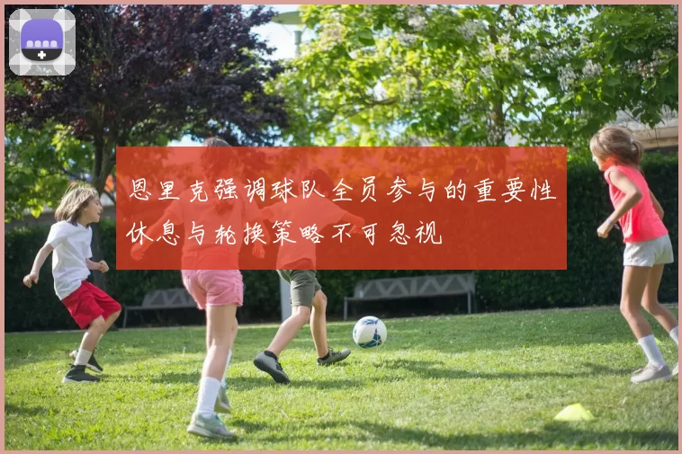 恩里克强调球队全员参与的重要性休息与轮换策略不可忽视