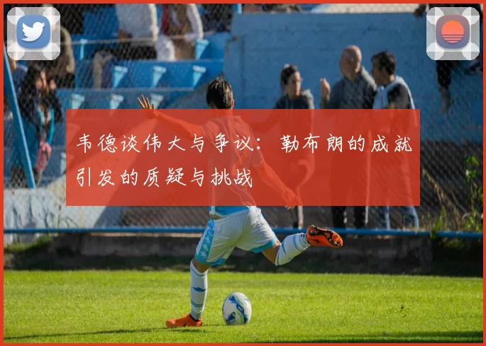 韦德谈伟大与争议：勒布朗的成就引发的质疑与挑战