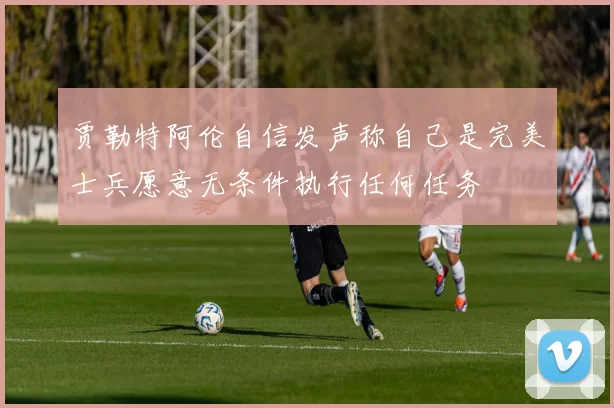 贾勒特阿伦自信发声称自己是完美士兵愿意无条件执行任何任务