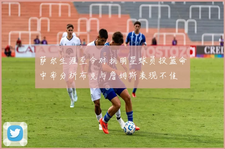 萨尔生涯至今对抗明星球员投篮命中率分析布克与詹姆斯表现不佳