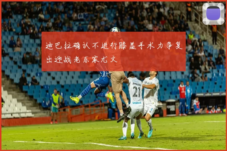 迪巴拉确认不进行膝盖手术力争复出迎战老东家尤文
