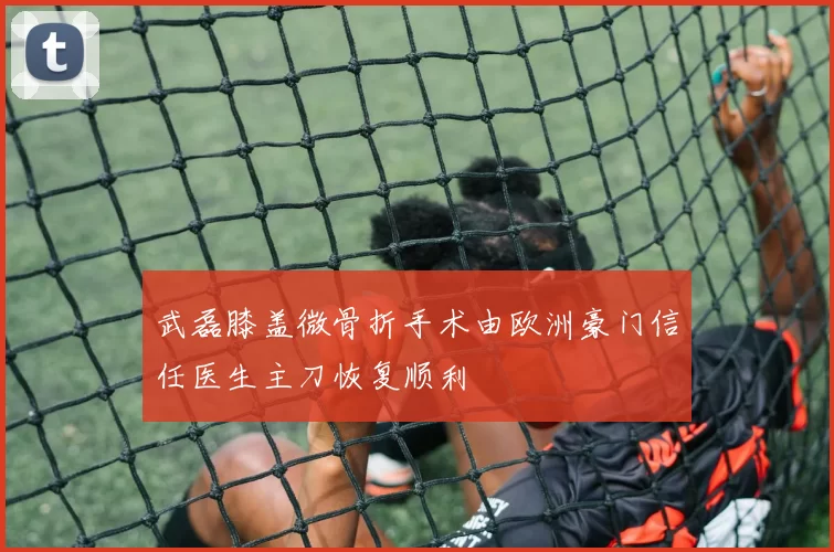 武磊膝盖微骨折手术由欧洲豪门信任医生主刀恢复顺利