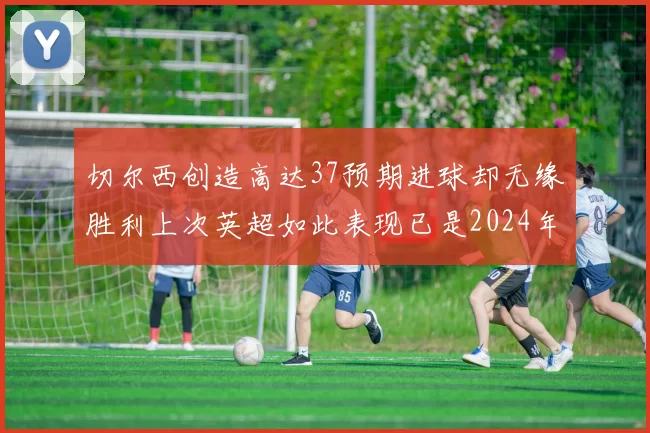 切尔西创造高达37预期进球却无缘胜利上次英超如此表现已是2024年3月