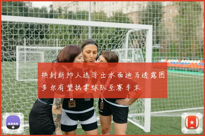 热刺新帅人选浮出水面迪马透露图多尔有望执掌球队至赛季末