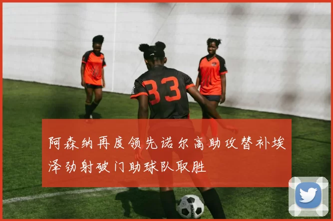 阿森纳再度领先诺尔高助攻替补埃泽劲射破门助球队取胜