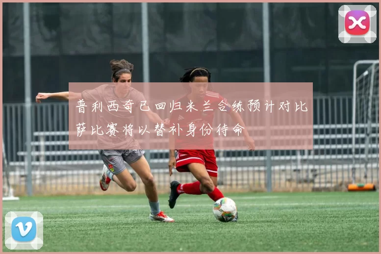 普利西奇已回归米兰合练预计对比萨比赛将以替补身份待命