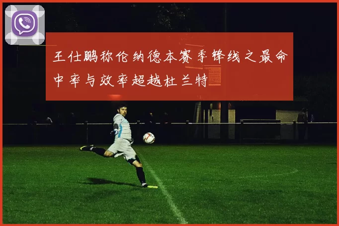 王仕鹏称伦纳德本赛季锋线之最命中率与效率超越杜兰特