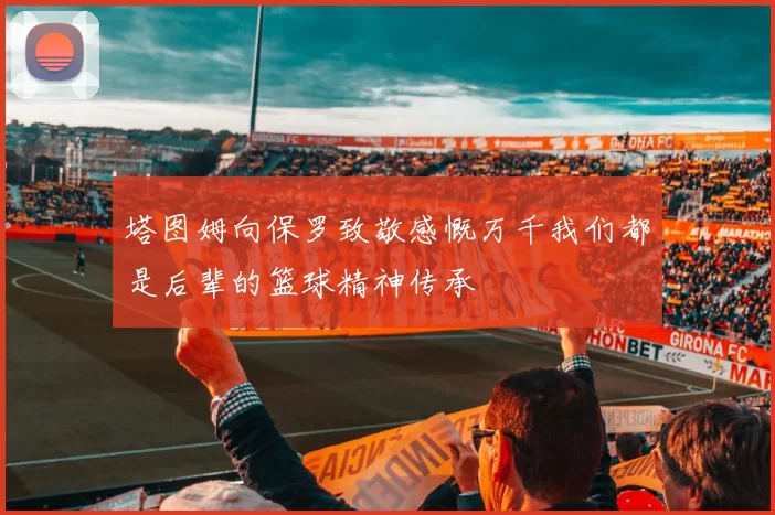 塔图姆向保罗致敬感慨万千我们都是后辈的篮球精神传承