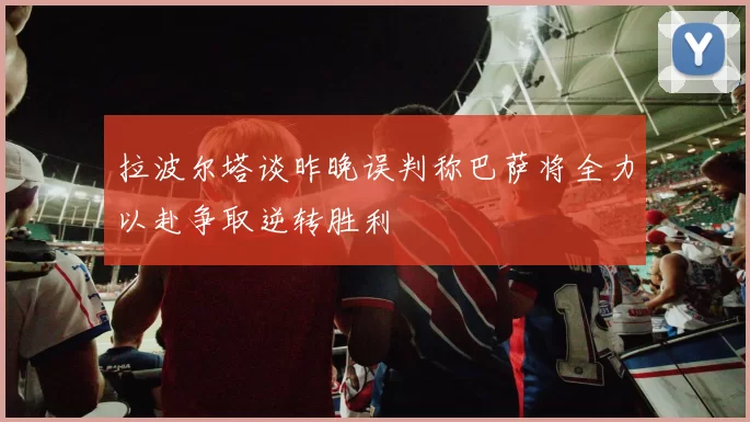 拉波尔塔谈昨晚误判称巴萨将全力以赴争取逆转胜利
