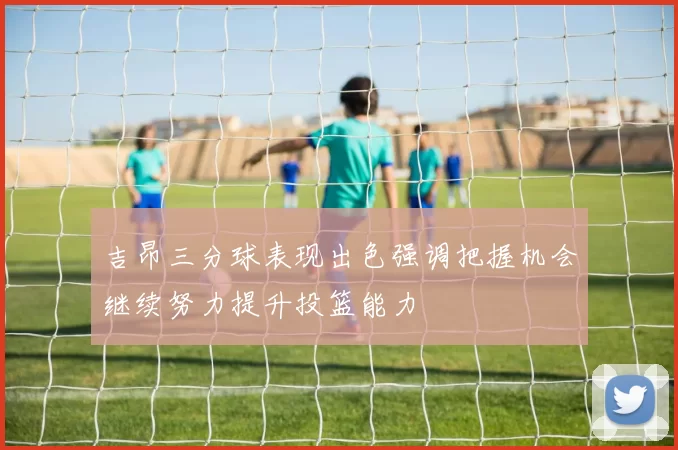 吉昂三分球表现出色强调把握机会继续努力提升投篮能力