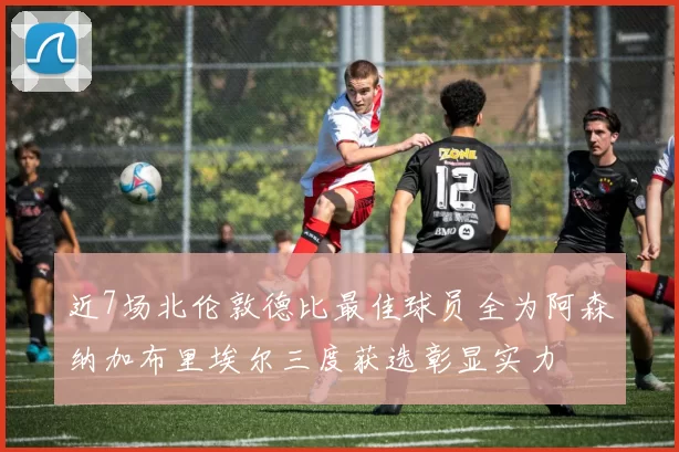 近7场北伦敦德比最佳球员全为阿森纳加布里埃尔三度获选彰显实力